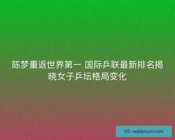 陈梦重返世界第一 国际乒联最新排名揭晓女子乒坛格局变化