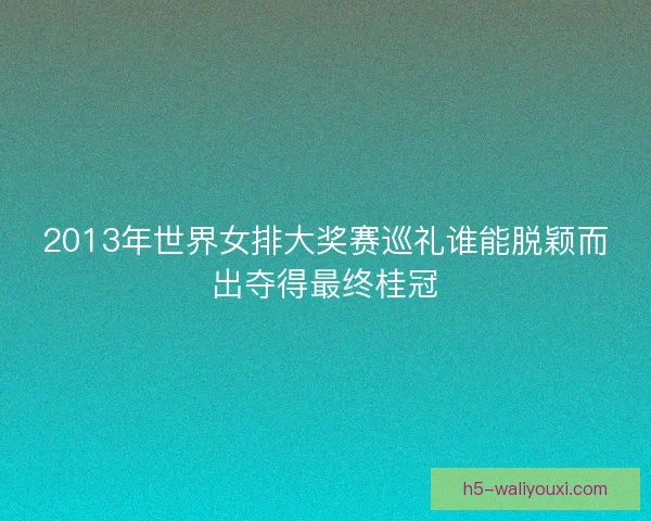 2013年世界女排大奖赛巡礼谁能脱颖而出夺得最终桂冠