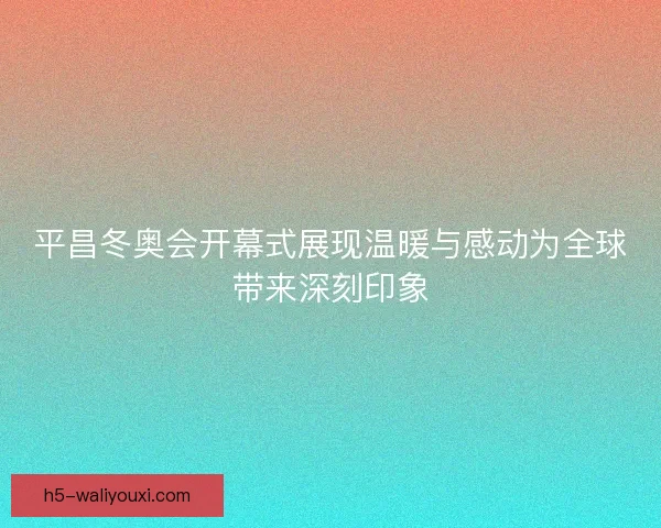 平昌冬奥会开幕式展现温暖与感动为全球带来深刻印象